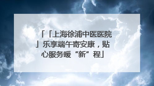 「上海徐浦中医医院」乐享端午寄安康，贴心服务暖“新”程