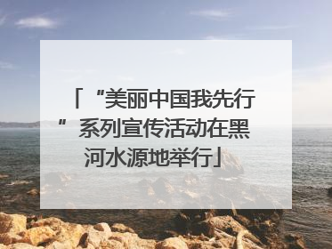 “美丽中国我先行”系列宣传活动在黑河水源地举行