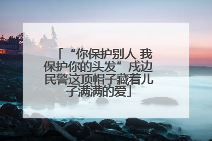 “你保护别人 我保护你的头发”戍边民警这顶帽子藏着儿子满满的爱