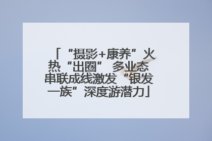 “摄影+康养”火热“出圈” 多业态串联成线激发“银发一族”深度游潜力