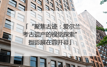 “聚焦古迹：爱尔兰考古遗产的视觉探索”摄影展在蓉开幕