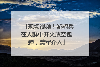 现场视频！游骑兵在人群中开火放空包弹，美军介入