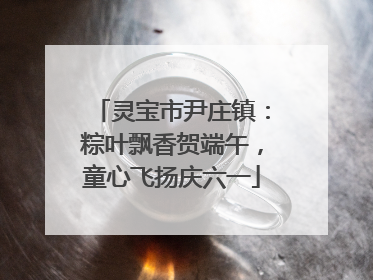 灵宝市尹庄镇：粽叶飘香贺端午，童心飞扬庆六一