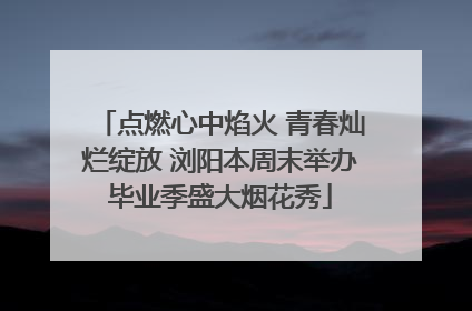 点燃心中焰火 青春灿烂绽放 浏阳本周末举办毕业季盛大烟花秀