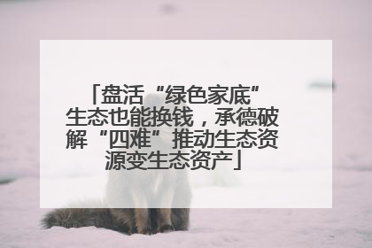 盘活“绿色家底” 生态也能换钱，承德破解“四难”推动生态资源变生态资产