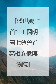 盛世聚“首”！圆明园七尊兽首亮相安徽博物院
