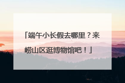 端午小长假去哪里？来崂山区逛博物馆吧！