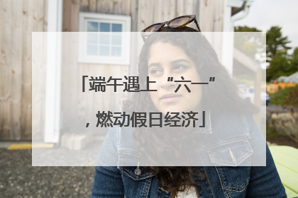 端午遇上“六一”，燃动假日经济