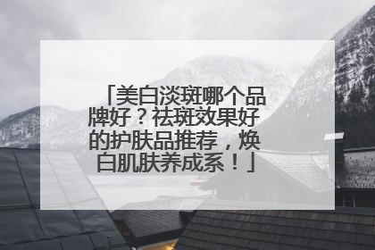 美白淡斑哪个品牌好？祛斑效果好的护肤品推荐，焕白肌肤养成系！