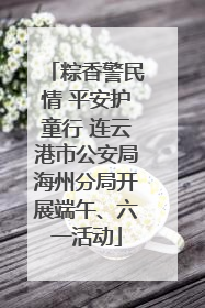 粽香警民情 平安护童行 连云港市公安局海州分局开展端午、六一活动