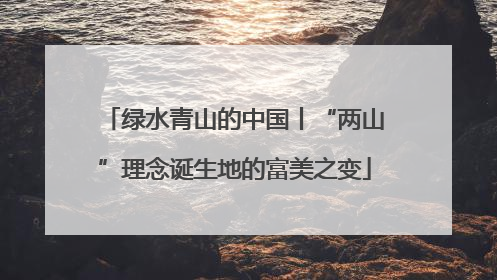 绿水青山的中国丨“两山”理念诞生地的富美之变