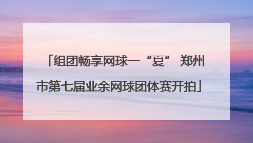 组团畅享网球一“夏” 郑州市第七届业余网球团体赛开拍