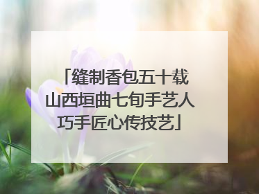 缝制香包五十载 山西垣曲七旬手艺人巧手匠心传技艺