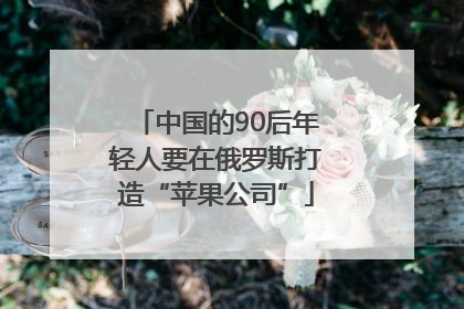 中国的90后年轻人要在俄罗斯打造“苹果公司”