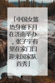 中国女篮热身赛下月在济南举办，张子宇有望在家门口迎来国家队首秀