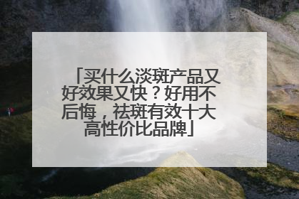 买什么淡斑产品又好效果又快？好用不后悔，祛斑有效十大高性价比品牌