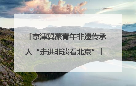 京津冀蒙青年非遗传承人“走进非遗看北京”