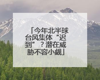 今年北半球台风集体“迟到”？潜在威胁不容小觑