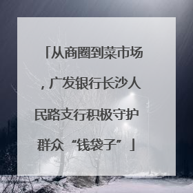 从商圈到菜市场，广发银行长沙人民路支行积极守护群众“钱袋子”