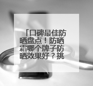 口碑最佳防晒盘点！防晒霜哪个牌子防晒效果好？挑选攻略来了！