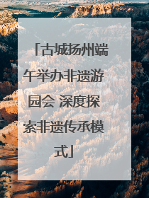 古城扬州端午举办非遗游园会 深度探索非遗传承模式