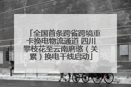全国首条跨省跨境重卡换电物流通道 四川攀枝花至云南磨憨（关累）换电干线启动
