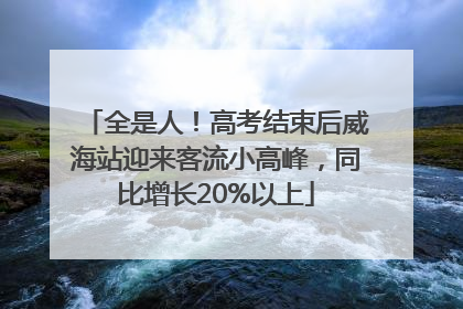 全是人！高考结束后威海站迎来客流小高峰，同比增长20%以上