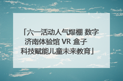 六一活动人气爆棚 数字济南体验馆 VR 盒子 科技赋能儿童未来教育