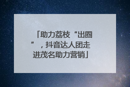 助力荔枝“出圈”，抖音达人团走进茂名助力营销