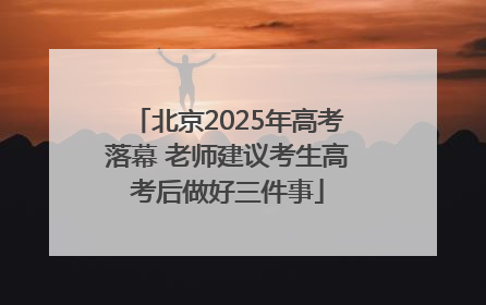 北京2025年高考落幕 老师建议考生高考后做好三件事