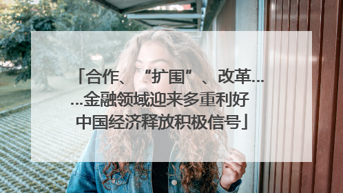 合作、“扩围”、改革……金融领域迎来多重利好 中国经济释放积极信号