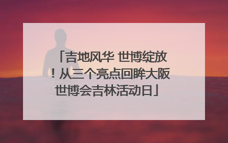 吉地风华 世博绽放！从三个亮点回眸大阪世博会吉林活动日