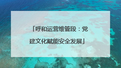 呼和运营维管段：党建文化赋能安全发展
