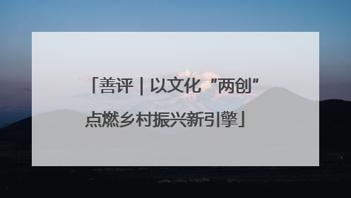 善评｜以文化“两创”点燃乡村振兴新引擎