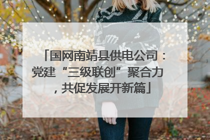 国网南靖县供电公司：党建“三级联创”聚合力，共促发展开新篇
