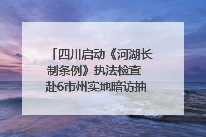 四川启动《河湖长制条例》执法检查 赴6市州实地暗访抽查｜四川人大之声