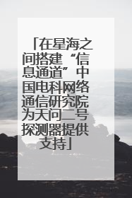 在星海之间搭建“信息通道”中国电科网络通信研究院为天问二号探测器提供支持