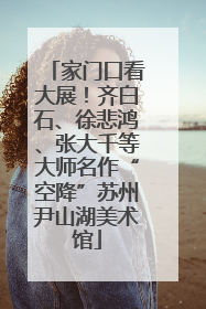 家门口看大展！齐白石、徐悲鸿、张大千等大师名作“空降”苏州尹山湖美术馆