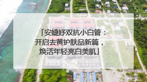 安婕妤双抗小白管：开启去黄护肤品新篇，焕活年轻亮白美肌