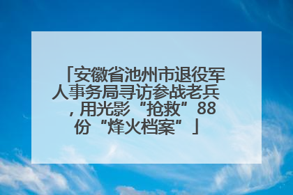 安徽省池州市退役军人事务局寻访参战老兵，用光影“抢救”88份“烽火档案”