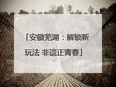 安徽芜湖：解锁新玩法 非遗正青春