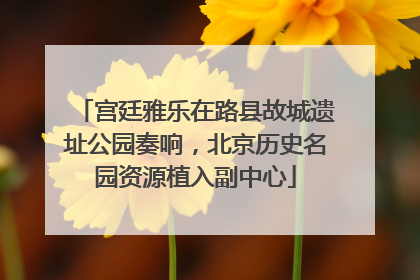 宫廷雅乐在路县故城遗址公园奏响，北京历史名园资源植入副中心