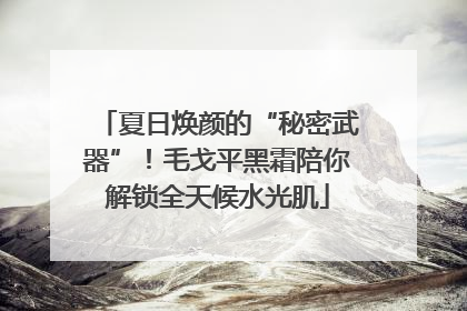 夏日焕颜的“秘密武器”！毛戈平黑霜陪你解锁全天候水光肌