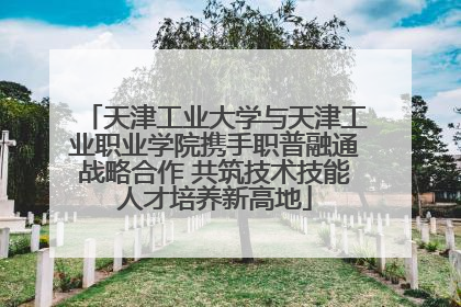 天津工业大学与天津工业职业学院携手职普融通战略合作 共筑技术技能人才培养新高地