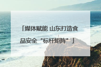 媒体赋能 山东打造食品安全“标杆矩阵”