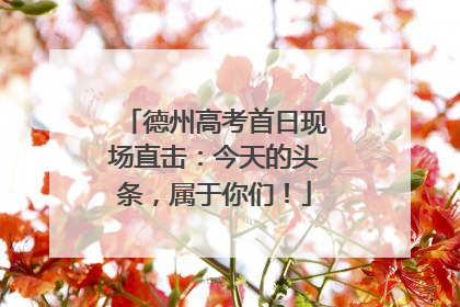 德州高考首日现场直击：今天的头条，属于你们！