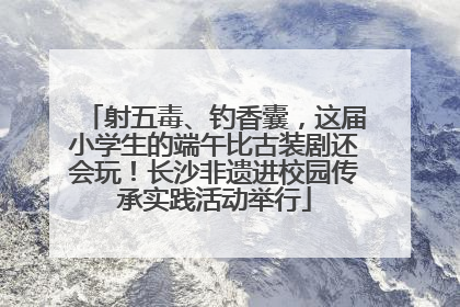 射五毒、钓香囊，这届小学生的端午比古装剧还会玩！长沙非遗进校园传承实践活动举行
