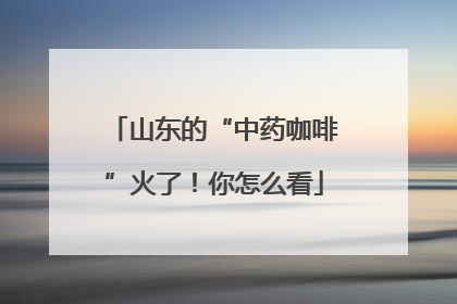山东的“中药咖啡”火了！你怎么看