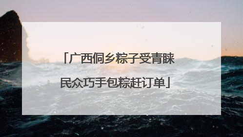 广西侗乡粽子受青睐 民众巧手包粽赶订单