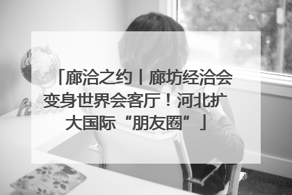 廊洽之约丨廊坊经洽会变身世界会客厅！河北扩大国际“朋友圈”